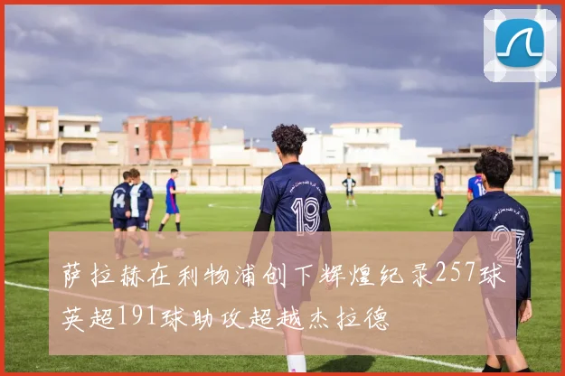 萨拉赫在利物浦创下辉煌纪录257球英超191球助攻超越杰拉德