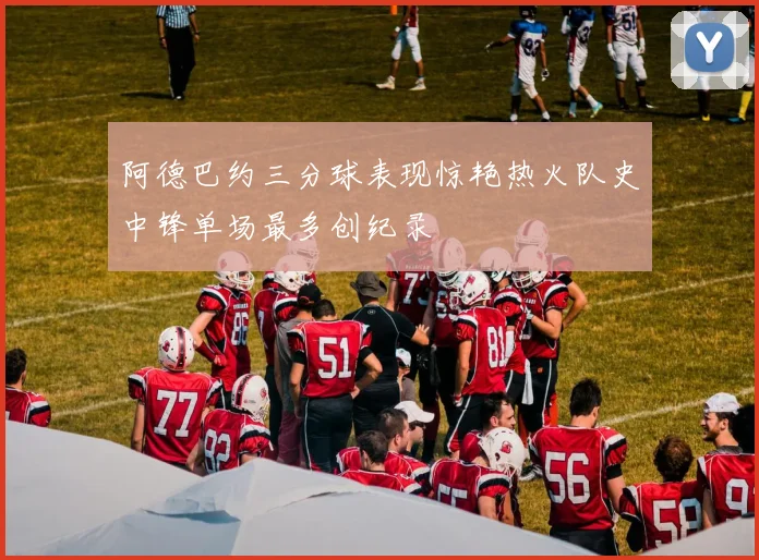 阿德巴约三分球表现惊艳热火队史中锋单场最多创纪录