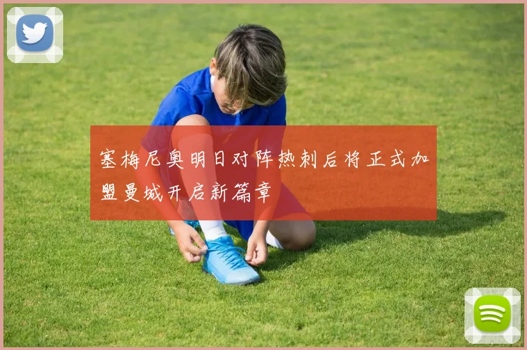 塞梅尼奥明日对阵热刺后将正式加盟曼城开启新篇章