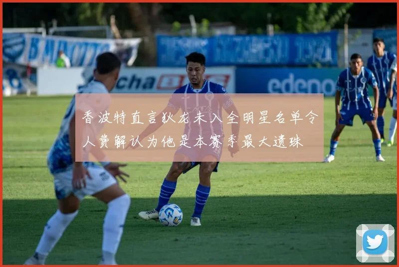 香波特直言狄龙未入全明星名单令人费解认为他是本赛季最大遗珠