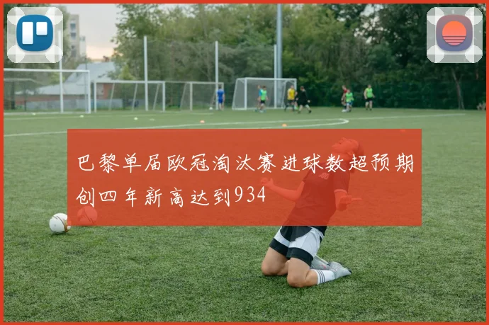 巴黎单届欧冠淘汰赛进球数超预期创四年新高达到934