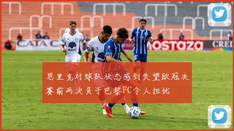 恩里克对球队状态感到失望欧冠决赛前两次负于巴黎FC令人担忧