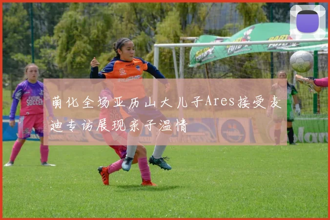 萌化全场亚历山大儿子Ares接受麦迪专访展现亲子温情