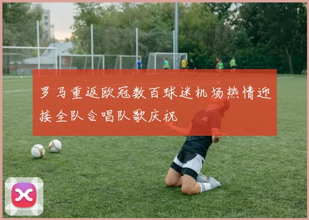 罗马重返欧冠数百球迷机场热情迎接全队合唱队歌庆祝