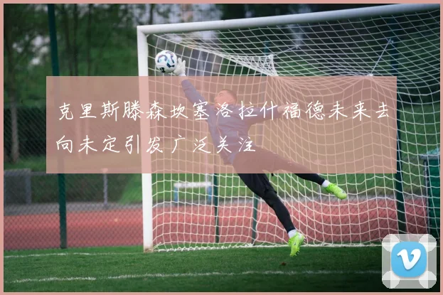 克里斯滕森坎塞洛拉什福德未来去向未定引发广泛关注