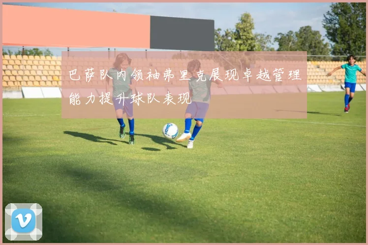 巴萨队内领袖弗里克展现卓越管理能力提升球队表现