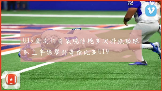 U19国足门将表现惊艳多次扑救助球队上半场零封哥伦比亚U19