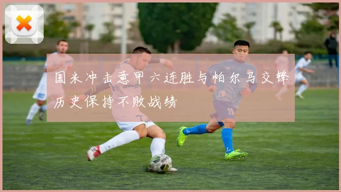 国米冲击意甲六连胜与帕尔马交锋历史保持不败战绩