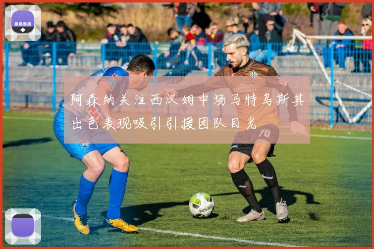 阿森纳关注西汉姆中场马特乌斯其出色表现吸引引援团队目光