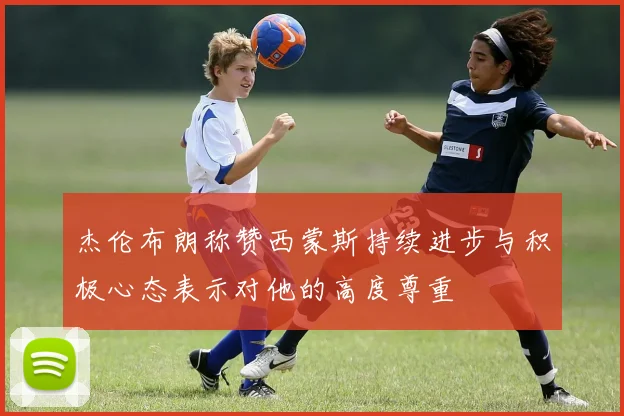 杰伦布朗称赞西蒙斯持续进步与积极心态表示对他的高度尊重