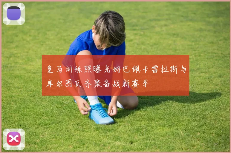 皇马训练照曝光姆巴佩卡雷拉斯与库尔图瓦齐聚备战新赛季