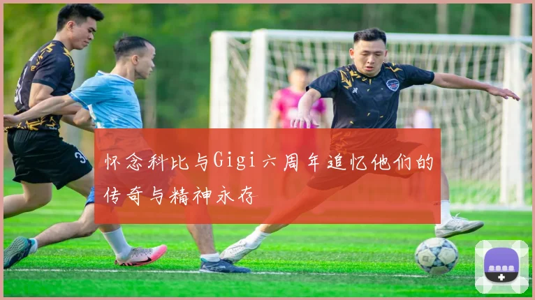 怀念科比与Gigi六周年追忆他们的传奇与精神永存