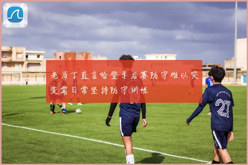 老马丁直言哈登季后赛防守难以突变需日常坚持防守训练