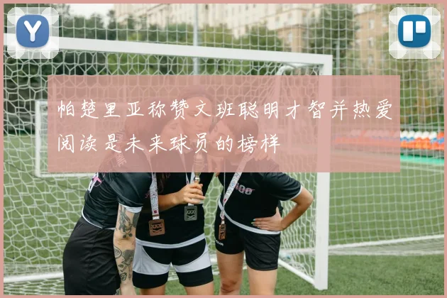 帕楚里亚称赞文班聪明才智并热爱阅读是未来球员的榜样