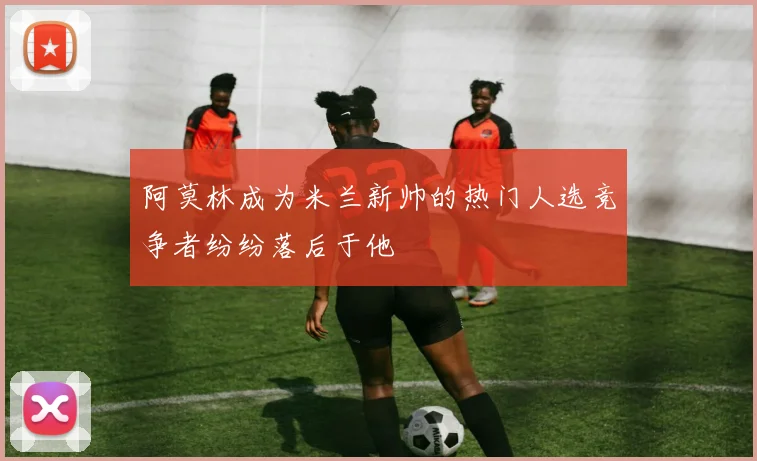 阿莫林成为米兰新帅的热门人选竞争者纷纷落后于他