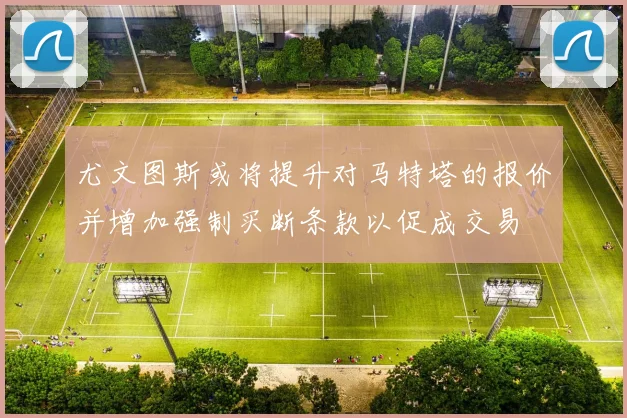 尤文图斯或将提升对马特塔的报价并增加强制买断条款以促成交易