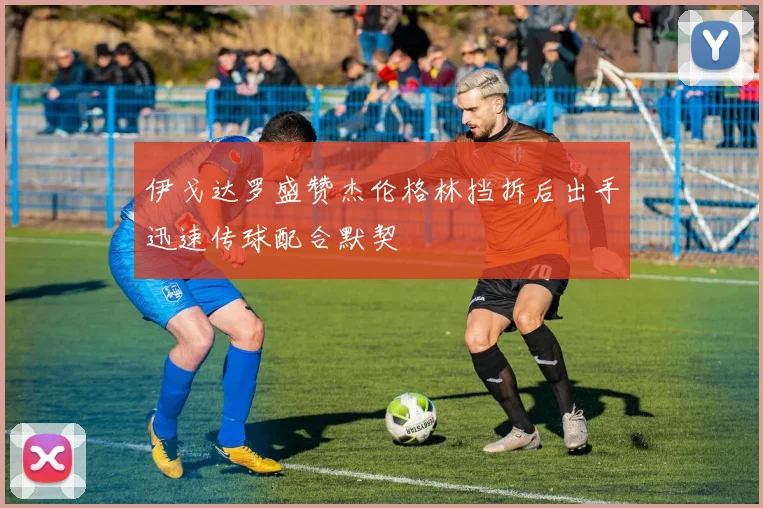 伊戈达罗盛赞杰伦格林挡拆后出手迅速传球配合默契