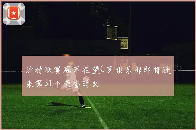 沙特联赛冠军在望C罗俱乐部即将迎来第31个荣誉时刻