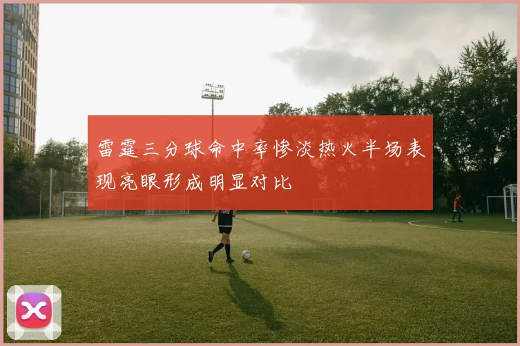 雷霆三分球命中率惨淡热火半场表现亮眼形成明显对比
