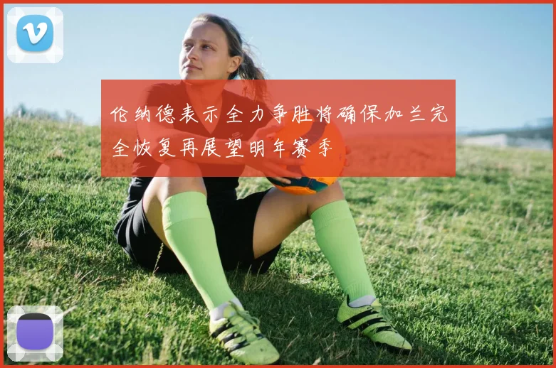 伦纳德表示全力争胜将确保加兰完全恢复再展望明年赛季