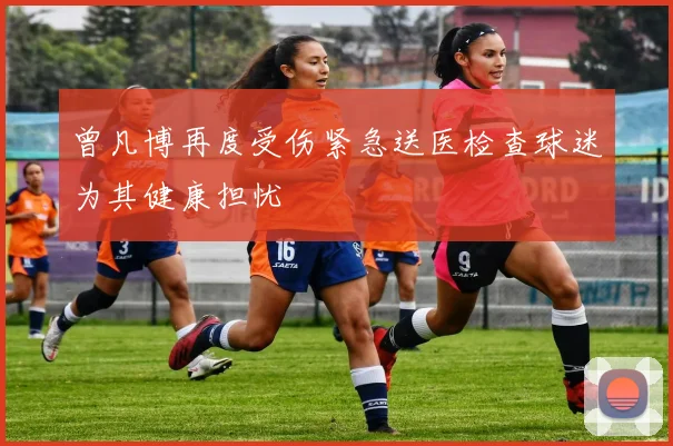 曾凡博再度受伤紧急送医检查球迷为其健康担忧